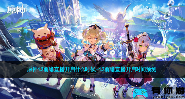原神4.3前瞻直播开启什么时候-4.3前瞻直播开启时间预测
